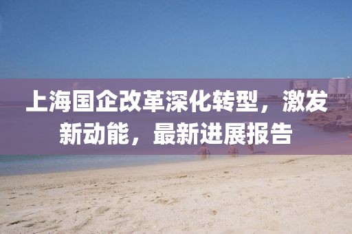 上海國企改革深化轉型，激發(fā)新動(dòng)能，最新進(jìn)展報告