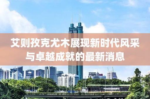 艾則孜克尤木展現新時(shí)代風(fēng)采與卓越成就的最新消息