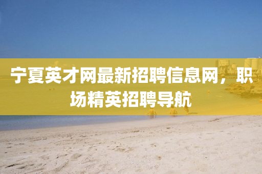 寧夏英才網(wǎng)最新招聘信息網(wǎng)，職場(chǎng)精英招聘導航