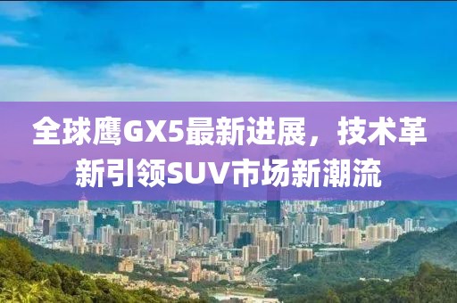 全球鷹GX5最新進(jìn)展，技術(shù)革新引領(lǐng)SUV市場(chǎng)新潮流