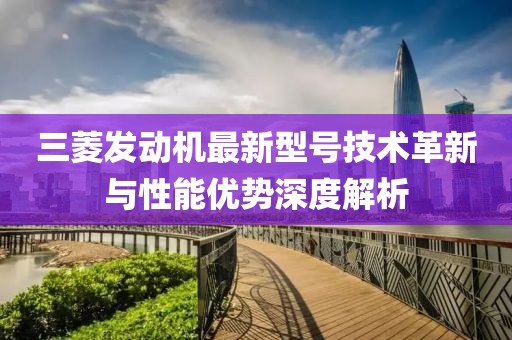 三菱發(fā)動(dòng)機最新型號技術(shù)革新與性能優(yōu)勢深度解析