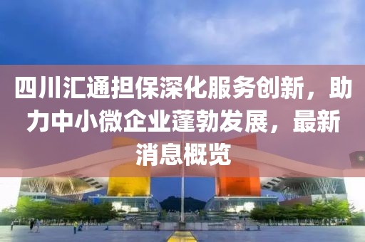 四川匯通擔保深化服務(wù)創(chuàng  )新，助力中小微企業(yè)蓬勃發(fā)展，最新消息概覽