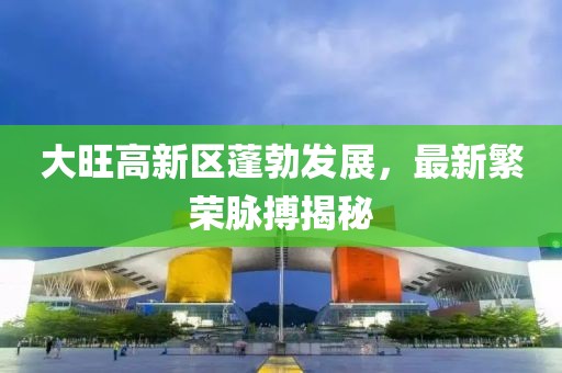 大旺高新區蓬勃發(fā)展，最新繁榮脈搏揭秘
