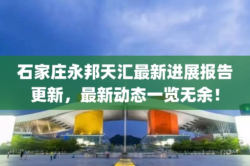 石家莊永邦天匯最新進(jìn)展報告更新，最新動(dòng)態(tài)一覽無(wú)余！