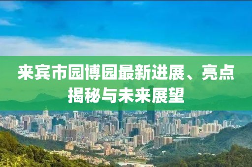 來(lái)賓市園博園最新進(jìn)展、亮點(diǎn)揭秘與未來(lái)展望
