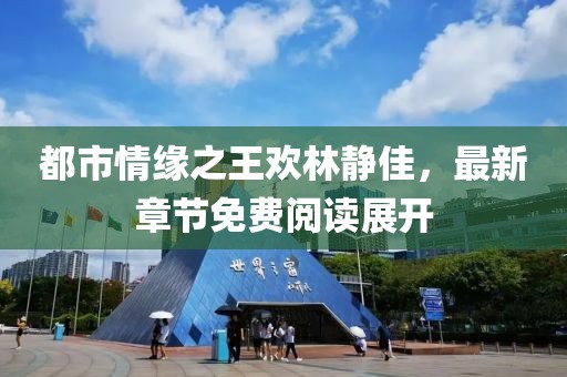都市情緣之王歡林靜佳，最新章節免費閱讀展開(kāi)