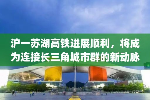 滬一蘇湖高鐵進(jìn)展順利，將成為連接長(cháng)三角城市群的新動(dòng)脈