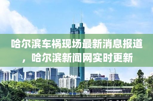 哈爾濱車(chē)禍現場(chǎng)最新消息報道，哈爾濱新聞網(wǎng)實(shí)時(shí)更新