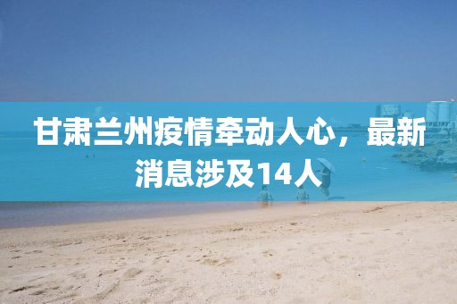 甘肅蘭州疫情牽動(dòng)人心，最新消息涉及14人