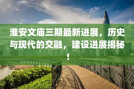 淮安文廟三期最新進(jìn)展，歷史與現代的交融，建設進(jìn)展揭秘！