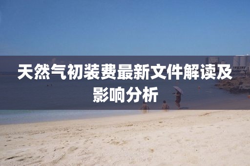 天然氣初裝費最新文件解讀及影響分析