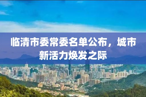 臨清市委常委名單公布，城市新活力煥發(fā)之際
