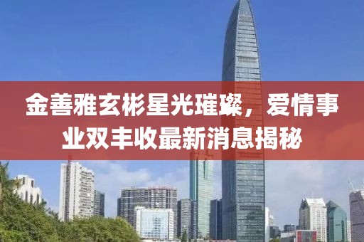 金善雅玄彬星光璀璨，愛(ài)情事業(yè)雙豐收最新消息揭秘