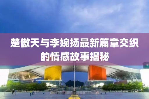 楚傲天與李婉揚最新篇章交織的情感故事揭秘