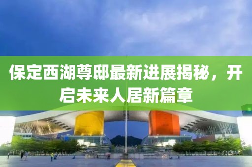 保定西湖尊邸最新進(jìn)展揭秘，開(kāi)啟未來(lái)人居新篇章