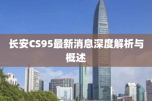 長(cháng)安CS95最新消息深度解析與概述