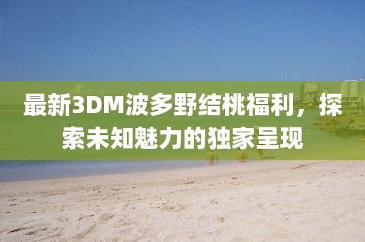 最新3DM波多野結桃福利，探索未知魅力的獨家呈現
