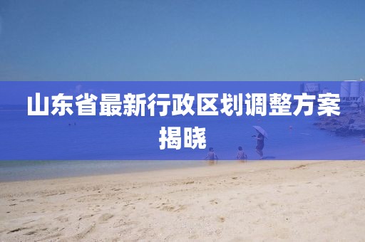 山東省最新行政區劃調整方案揭曉