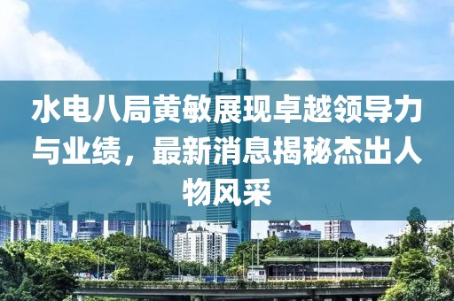 水電八局黃敏展現卓越領(lǐng)導力與業(yè)績(jì)，最新消息揭秘杰出人物風(fēng)采