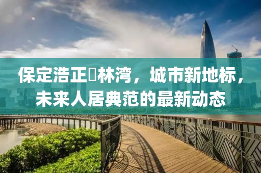 保定浩正渼林灣，城市新地標，未來(lái)人居典范的最新動(dòng)態(tài)