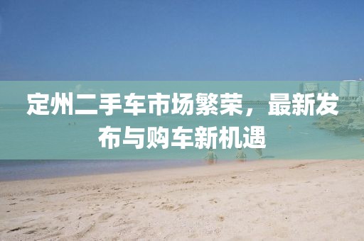 定州二手車(chē)市場(chǎng)繁榮，最新發(fā)布與購車(chē)新機遇