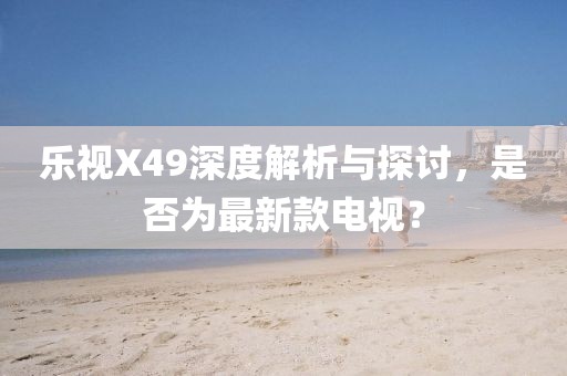 樂(lè )視X49深度解析與探討，是否為最新款電視？