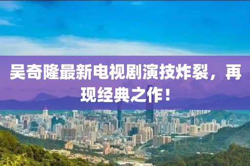 吳奇隆最新電視劇演技炸裂，再現經(jīng)典之作！