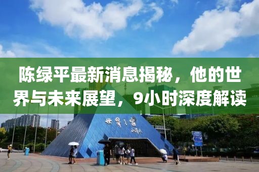 陳綠平最新消息揭秘，他的世界與未來(lái)展望，9小時(shí)深度解讀