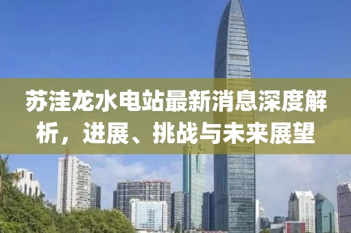 蘇洼龍水電站最新消息深度解析，進(jìn)展、挑戰與未來(lái)展望