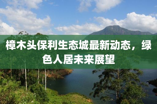 樟木頭保利生態(tài)城最新動(dòng)態(tài)，綠色人居未來(lái)展望