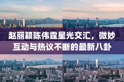 趙麗穎陳偉霆星光交匯，微妙互動(dòng)與熱議不斷的最新八卦