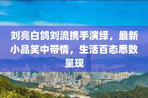 劉亮白鴿劉流攜手演繹，最新小品笑中帶情，生活百態(tài)悉數呈現