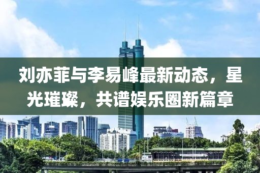劉亦菲與李易峰最新動(dòng)態(tài)，星光璀璨，共譜娛樂(lè )圈新篇章
