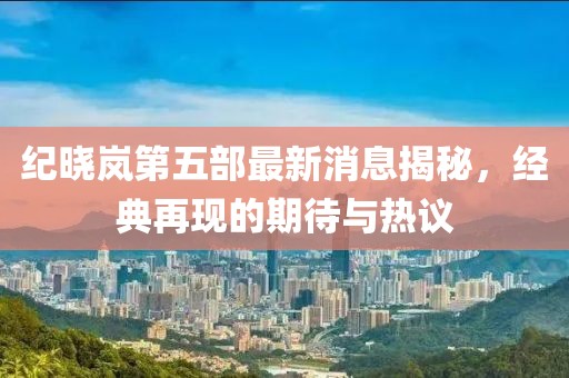 紀曉嵐第五部最新消息揭秘，經(jīng)典再現的期待與熱議