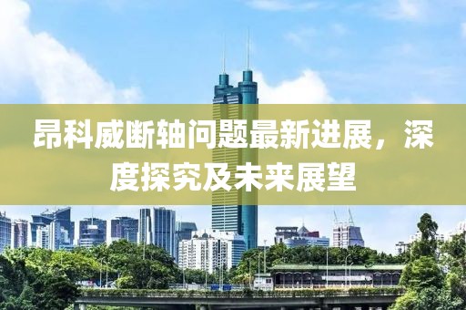 昂科威斷軸問(wèn)題最新進(jìn)展，深度探究及未來(lái)展望