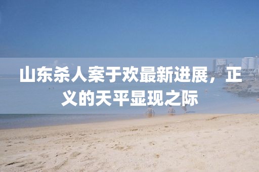 山東殺人案于歡最新進(jìn)展，正義的天平顯現之際