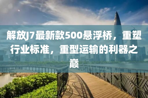 解放J7最新款500懸浮橋，重塑行業(yè)標準，重型運輸的利器之巔