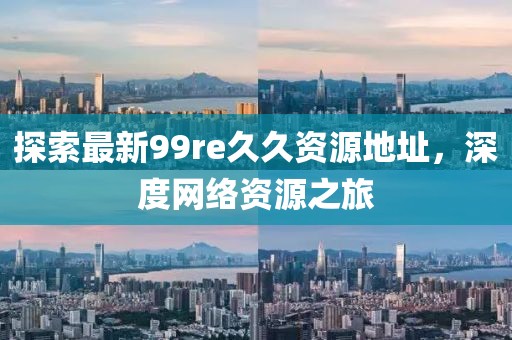 探索最新99re久久資源地址，深度網(wǎng)絡(luò )資源之旅