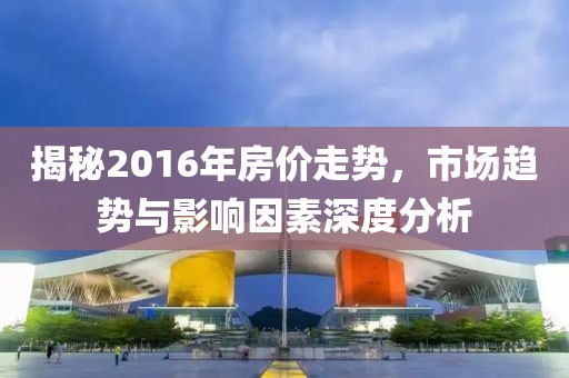 揭秘2016年房?jì)r(jià)走勢，市場(chǎng)趨勢與影響因素深度分析