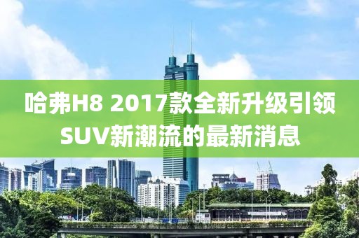 哈弗H8 2017款全新升級引領(lǐng)SUV新潮流的最新消息