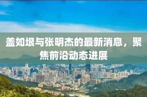 蓋如垠與張明杰的最新消息，聚焦前沿動(dòng)態(tài)進(jìn)展