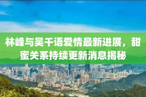 林峰與吳千語(yǔ)愛(ài)情最新進(jìn)展，甜蜜關(guān)系持續更新消息揭秘