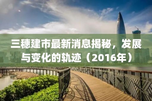 三穗建市最新消息揭秘，發(fā)展與變化的軌跡（2016年）