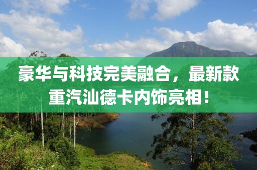 豪華與科技完美融合，最新款重汽汕德卡內飾亮相！