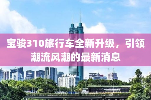 寶駿310旅行車(chē)全新升級，引領(lǐng)潮流風(fēng)潮的最新消息