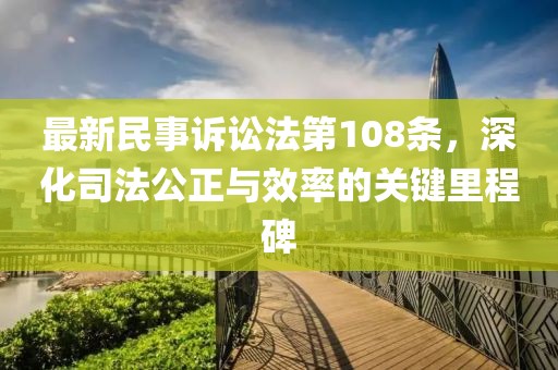 最新民事訴訟法第108條，深化司法公正與效率的關(guān)鍵里程碑