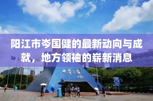 陽(yáng)江市岑國健的最新動(dòng)向與成就，地方領(lǐng)袖的嶄新消息