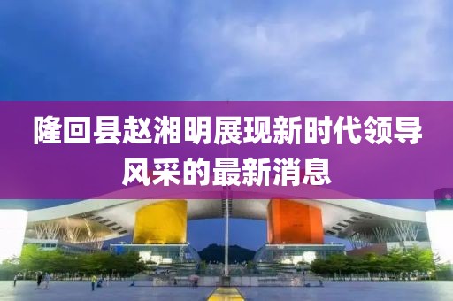 隆回縣趙湘明展現新時(shí)代領(lǐng)導風(fēng)采的最新消息