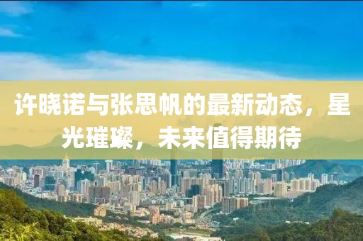 許曉諾與張思帆的最新動(dòng)態(tài)，星光璀璨，未來(lái)值得期待