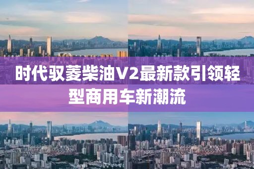 時(shí)代馭菱柴油V2最新款引領(lǐng)輕型商用車(chē)新潮流